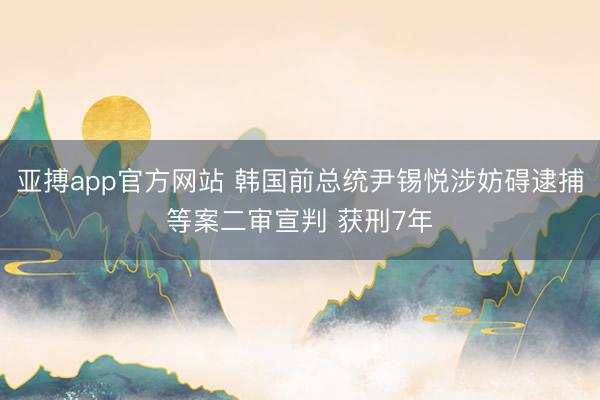 亚搏app官方网站 韩国前总统尹锡悦涉妨碍逮捕等案二审宣判 获刑7年