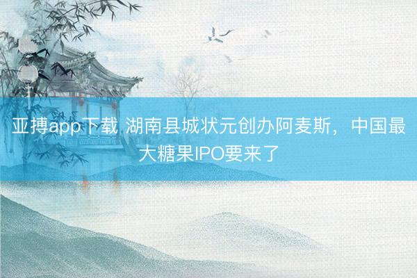 亚搏app下载 湖南县城状元创办阿麦斯，中国最大糖果IPO要来了