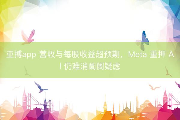 亚搏app 营收与每股收益超预期，Meta 重押 AI 仍难消阛阓疑虑