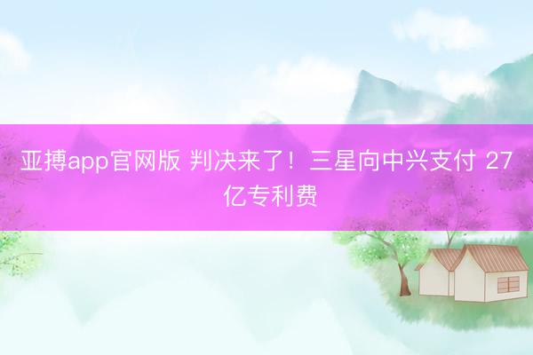 亚搏app官网版 判决来了！三星向中兴支付 27 亿专利费