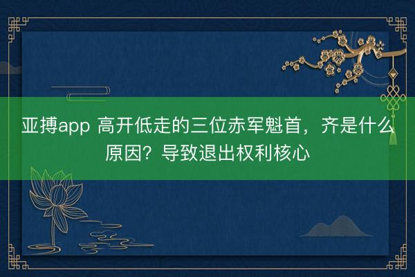 亚搏app 高开低走的三位赤军魁首，齐是什么原因？导致退出权利核心