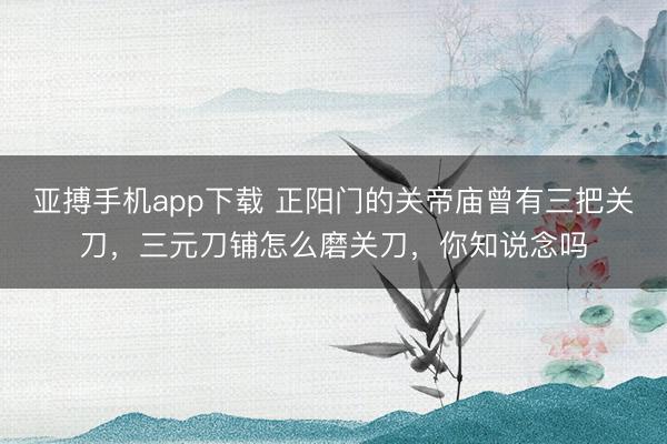 亚搏手机app下载 正阳门的关帝庙曾有三把关刀，三元刀铺怎么磨关刀，你知说念吗