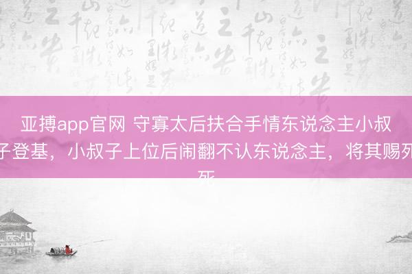 亚搏app官网 守寡太后扶合手情东说念主小叔子登基，小叔子上位后闹翻不认东说念主，将其赐死