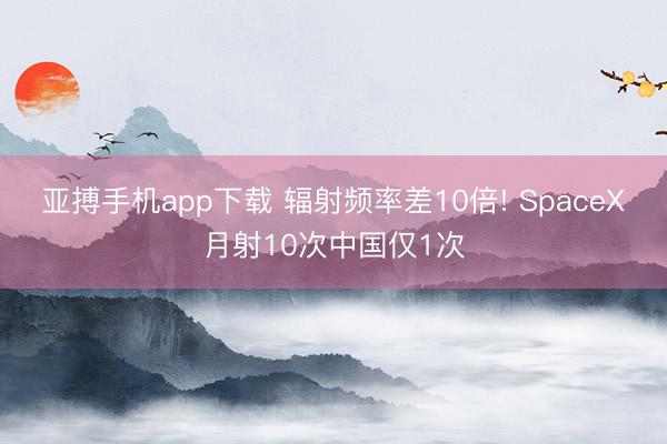 亚搏手机app下载 辐射频率差10倍! SpaceX月射10次中国仅1次