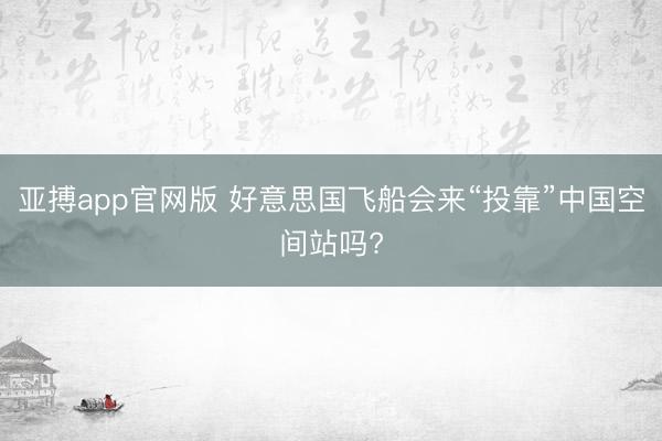 亚搏app官网版 好意思国飞船会来“投靠”中国空间站吗?