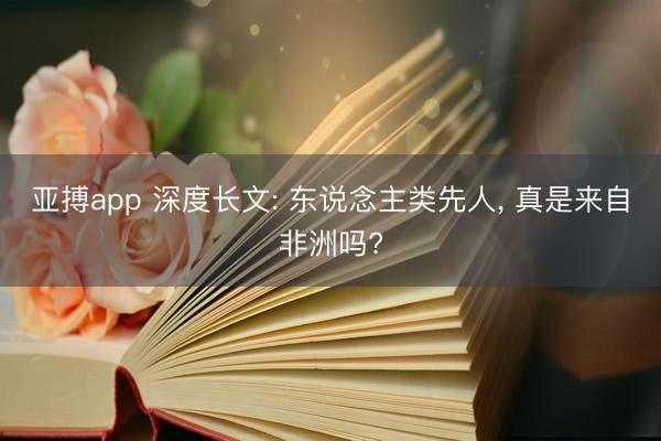 亚搏app 深度长文: 东说念主类先人， 真是来自非洲吗?