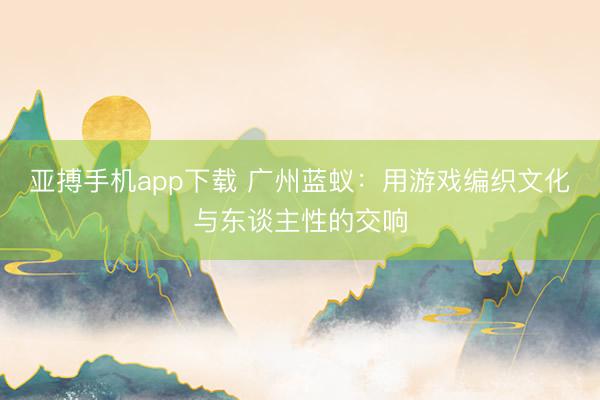 亚搏手机app下载 广州蓝蚁：用游戏编织文化与东谈主性的交响