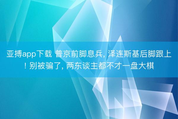 亚搏app下载 普京前脚息兵， 泽连斯基后脚跟上! 别被骗了， 两东谈主都不才一盘大棋