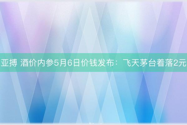 亚搏 酒价内参5月6日价钱发布：飞天茅台着落2元
