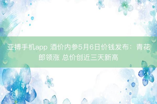 亚搏手机app 酒价内参5月6日价钱发布：青花郎领涨 总价创近三天新高