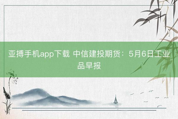 亚搏手机app下载 中信建投期货：5月6日工业品早报