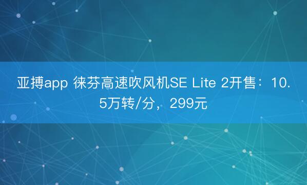 亚搏app 徕芬高速吹风机SE Lite 2开售：10.5万转/分，299元