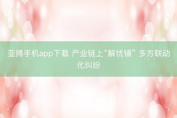 亚搏手机app下载 产业链上“解忧铺” 多方联动化纠纷