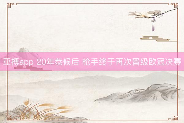 亚搏app 20年恭候后 枪手终于再次晋级欧冠决赛
