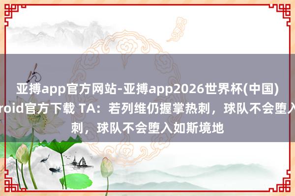 亚搏app官方网站-亚搏app2026世界杯(中国)IOS/Android官方下载 TA：若列维仍握掌热刺，球队不会堕入如斯境地