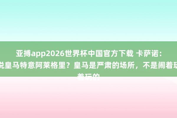 亚搏app2026世界杯中国官方下载 卡萨诺:据说皇马特意阿莱格里?皇马是严肃的场所,不是闹着玩的