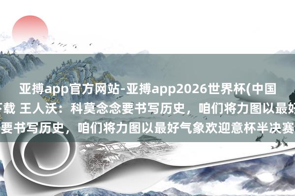 亚搏app官方网站-亚搏app2026世界杯(中国)IOS/Android官方下载 王人沃:科莫念念要书写历史,咱们将力图以最好气象欢迎意杯半决赛