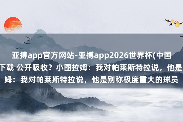 亚搏app官方网站-亚搏app2026世界杯(中国)IOS/Android官方下载 公开吸收？小图拉姆：我对帕莱斯特拉说，他是别称极度重大的球员