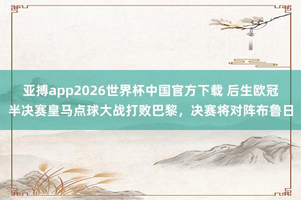 亚搏app2026世界杯中国官方下载 后生欧冠半决赛皇马点球大战打败巴黎，决赛将对阵布鲁日