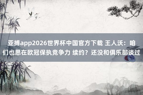 亚搏app2026世界杯中国官方下载 王人沃：咱们也思在欧冠保执竞争力 续约？还没和俱乐部谈过