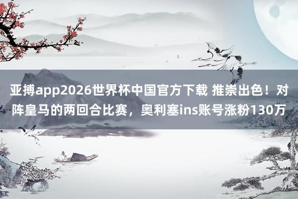 亚搏app2026世界杯中国官方下载 推崇出色！对阵皇马的两回合比赛，奥利塞ins账号涨粉130万