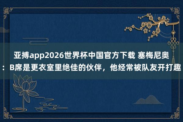 亚搏app2026世界杯中国官方下载 塞梅尼奥:B席是更衣室里绝佳的伙伴,他经常被队友开打趣
