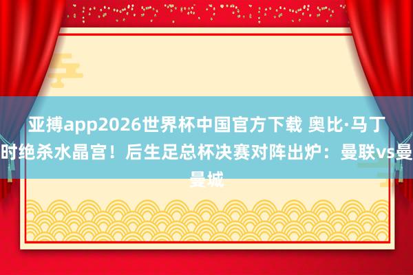 亚搏app2026世界杯中国官方下载 奥比·马丁加时绝杀水晶宫！后生足总杯决赛对阵出炉：曼联vs曼城
