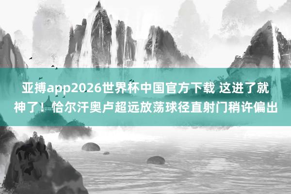 亚搏app2026世界杯中国官方下载 这进了就神了！恰尔汗奥卢超远放荡球径直射门稍许偏出