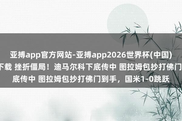 亚搏app官方网站-亚搏app2026世界杯(中国)IOS/Android官方下载 挫折僵局！迪马尔科下底传中 图拉姆包抄打佛门到手，国米1-0跳跃