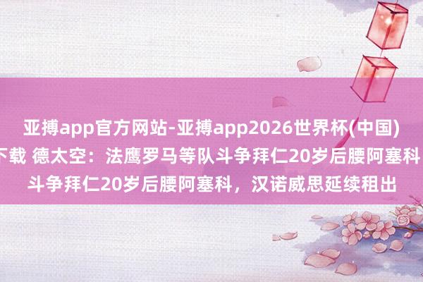 亚搏app官方网站-亚搏app2026世界杯(中国)IOS/Android官方下载 德太空：法鹰罗马等队斗争拜仁20岁后腰阿塞科，汉诺威思延续租出