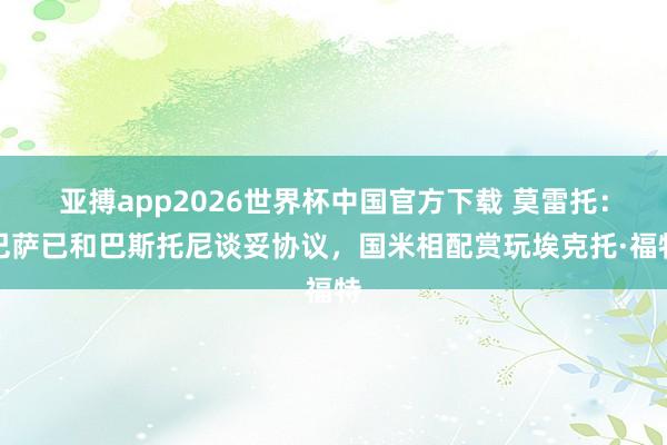 亚搏app2026世界杯中国官方下载 莫雷托：巴萨已和巴斯托尼谈妥协议，国米相配赏玩埃克托·福特