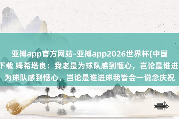 亚搏app官方网站-亚搏app2026世界杯(中国)IOS/Android官方下载 姆希塔良：我老是为球队感到惬心，岂论是谁进球我皆会一说念庆祝