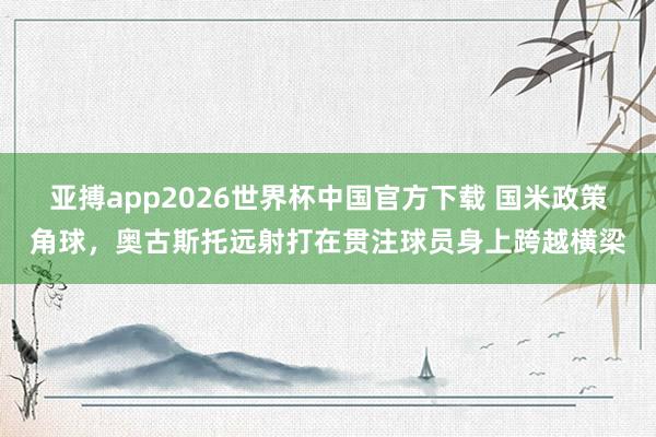 亚搏app2026世界杯中国官方下载 国米政策角球，奥古斯托远射打在贯注球员身上跨越横梁