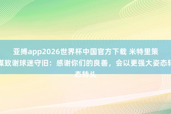 亚搏app2026世界杯中国官方下载 米特里策社媒致谢球迷守旧：感谢你们的良善，会以更强大姿态转头