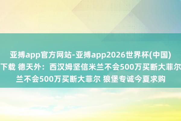 亚搏app官方网站-亚搏app2026世界杯(中国)IOS/Android官方下载 德天外：西汉姆坚信米兰不会500万买断大菲尔 狼堡专诚今夏求购
