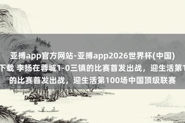 亚搏app官方网站-亚搏app2026世界杯(中国)IOS/Android官方下载 李扬在蓉城1-0三镇的比赛首发出战，迎生活第100场中国顶级联赛