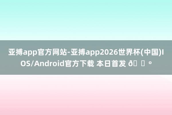 亚搏app官方网站-亚搏app2026世界杯(中国)IOS/Android官方下载 本日首发 🐺