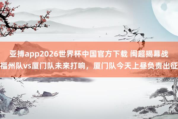 亚搏app2026世界杯中国官方下载 闽超揭幕战福州队vs厦门队未来打响，厦门队今天上昼负责出征