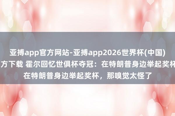 亚搏app官方网站-亚搏app2026世界杯(中国)IOS/Android官方下载 霍尔回忆世俱杯夺冠：在特朗普身边举起奖杯，那嗅觉太怪了