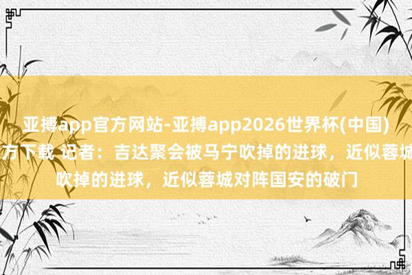 亚搏app官方网站-亚搏app2026世界杯(中国)IOS/Android官方下载 记者：吉达聚会被马宁吹掉的进球，近似蓉城对阵国安的破门