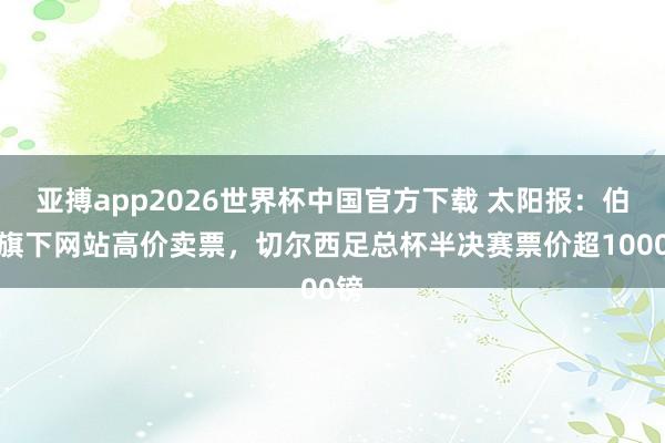 亚搏app2026世界杯中国官方下载 太阳报:伯利旗下网站高价卖票,切尔西足总杯半决赛票价超1000镑