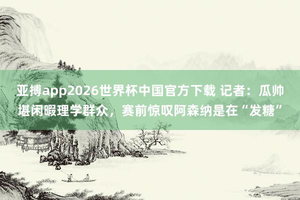 亚搏app2026世界杯中国官方下载 记者：瓜帅堪闲暇理学群众，赛前惊叹阿森纳是在“发糖”