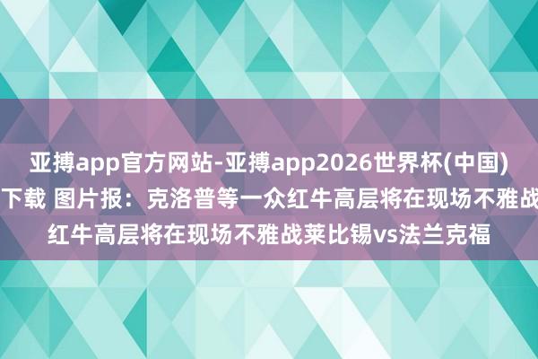 亚搏app官方网站-亚搏app2026世界杯(中国)IOS/Android官方下载 图片报：克洛普等一众红牛高层将在现场不雅战莱比锡vs法兰克福