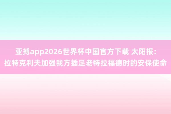 亚搏app2026世界杯中国官方下载 太阳报：拉特克利夫加强我方插足老特拉福德时的安保使命