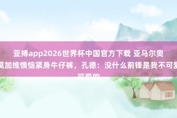 亚搏app2026世界杯中国官方下载 亚马尔奥尔莫加维懊恼紧身牛仔裤，孔德：没什么前锋是我不可爱的
