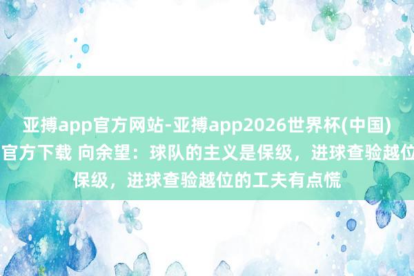 亚搏app官方网站-亚搏app2026世界杯(中国)IOS/Android官方下载 向余望：球队的主义是保级，进球查验越位的工夫有点慌