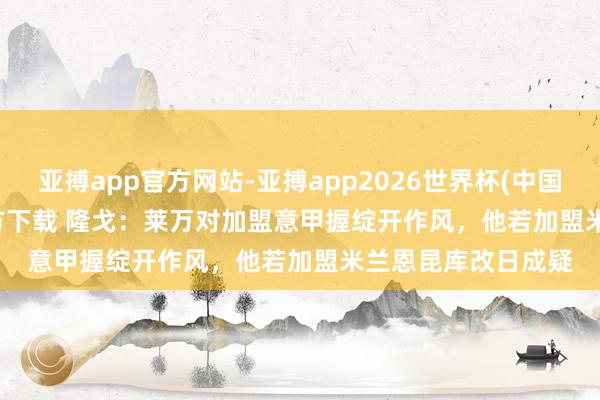 亚搏app官方网站-亚搏app2026世界杯(中国)IOS/Android官方下载 隆戈:莱万对加盟意甲握绽开作风,他若加盟米兰恩昆库改日成疑