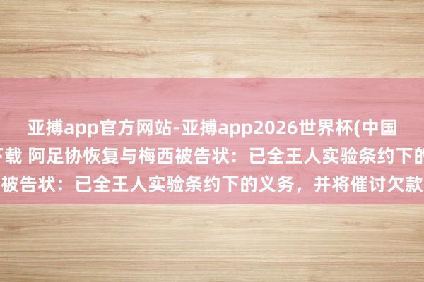 亚搏app官方网站-亚搏app2026世界杯(中国)IOS/Android官方下载 阿足协恢复与梅西被告状：已全王人实验条约下的义务，并将催讨欠款