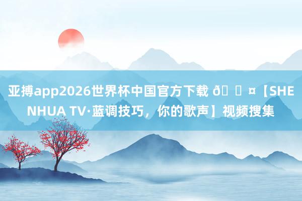 亚搏app2026世界杯中国官方下载 🎤【SHENHUA TV·蓝调技巧，你的歌声】视频搜集