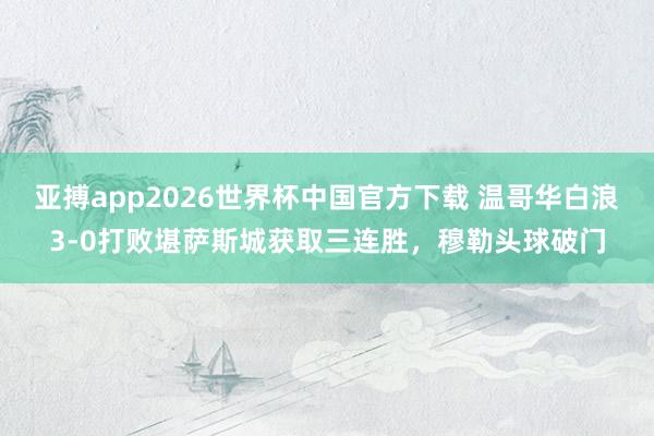 亚搏app2026世界杯中国官方下载 温哥华白浪3-0打败堪萨斯城获取三连胜，穆勒头球破门